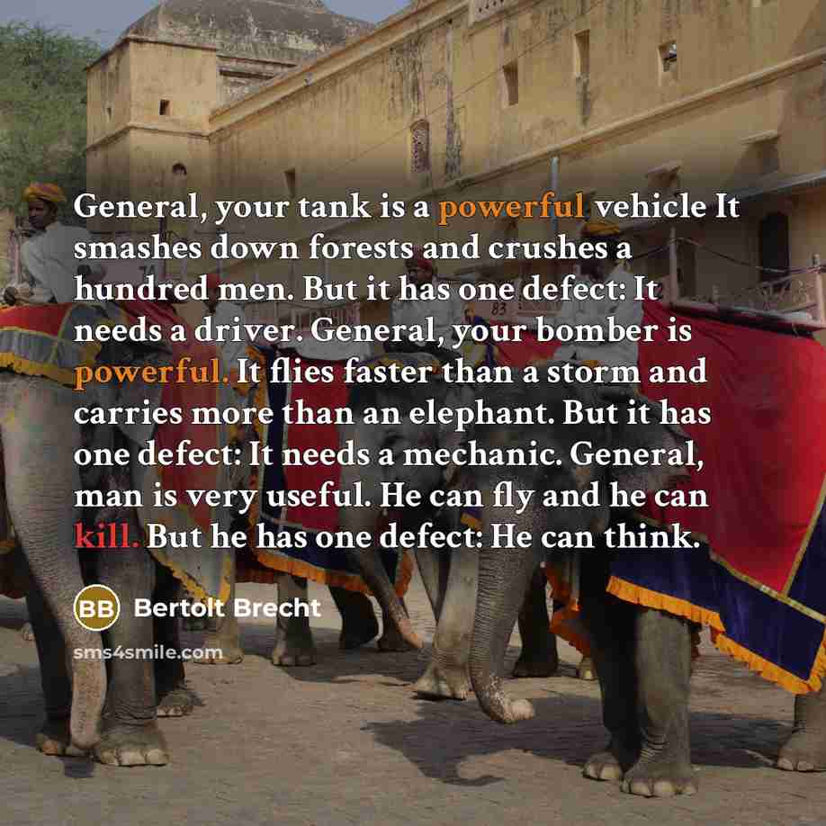 “General, your tank is a powerful vehicle It smashes down forests and crushes a hundred men. But it has one defect: It needs a driver. General, your bomber is powerful. It flies faster than a storm and carries more than an elephant. But it has one defect: It needs a mechanic. General, man is very…” quote by Bertolt Brecht