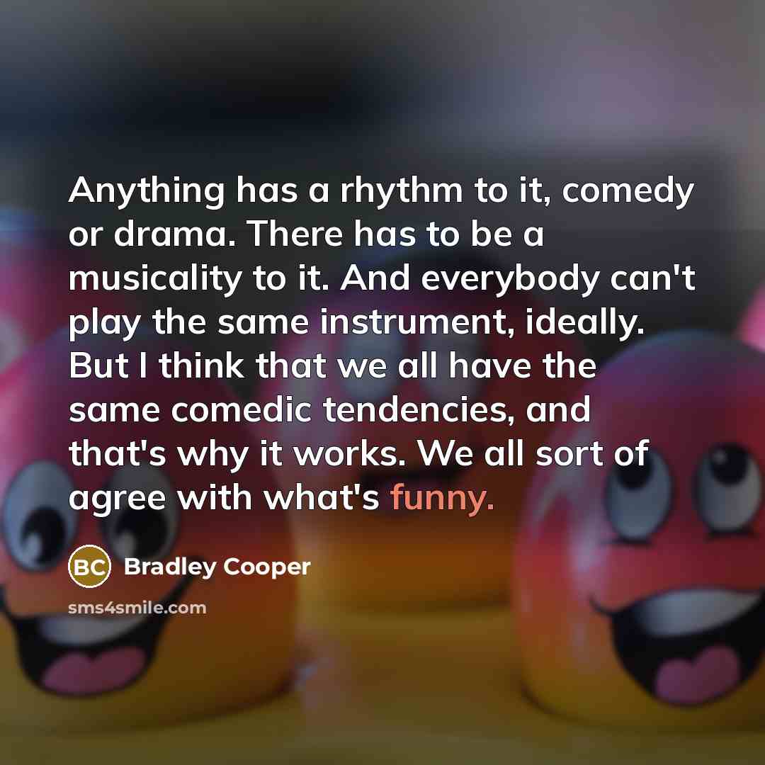 “Anything has a rhythm to it, comedy or drama. There has to be a musicality to it. And everybody can't play the same instrument, ideally. But I think that we all have the same comedic tendencies, and that's why it works. We all sort of agree with what's funny.” quote by Bradley Cooper