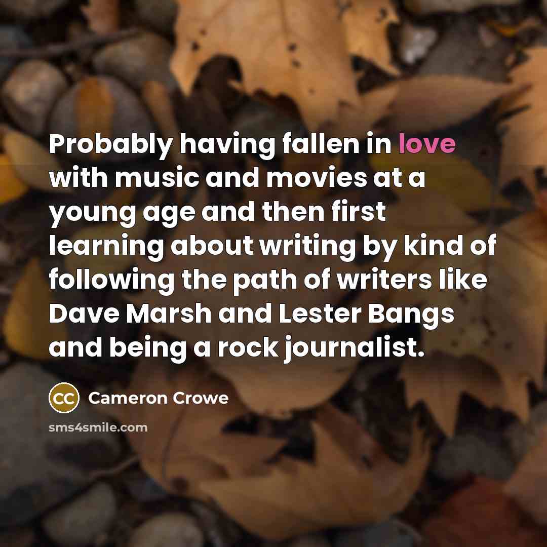 “Probably having fallen in love with music and movies at a young age and then first learning about writing by kind of following the path of writers like Dave Marsh and Lester Bangs and being a rock journalist.” quote by Cameron Crowe
