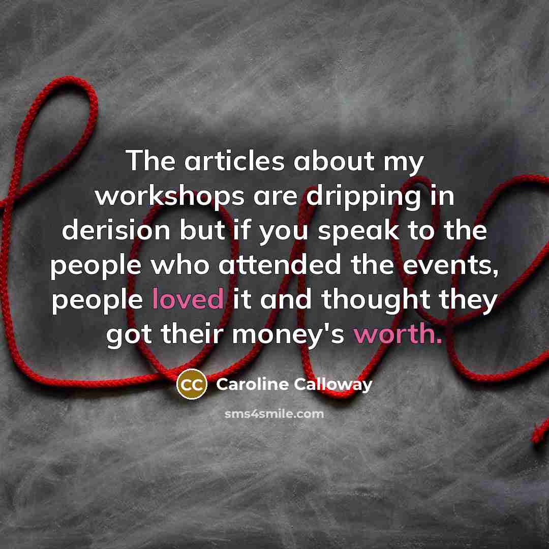 “The articles about my workshops are dripping in derision but if you speak to the people who attended the events, people loved it and thought they got their money's worth.” quote by Caroline Calloway