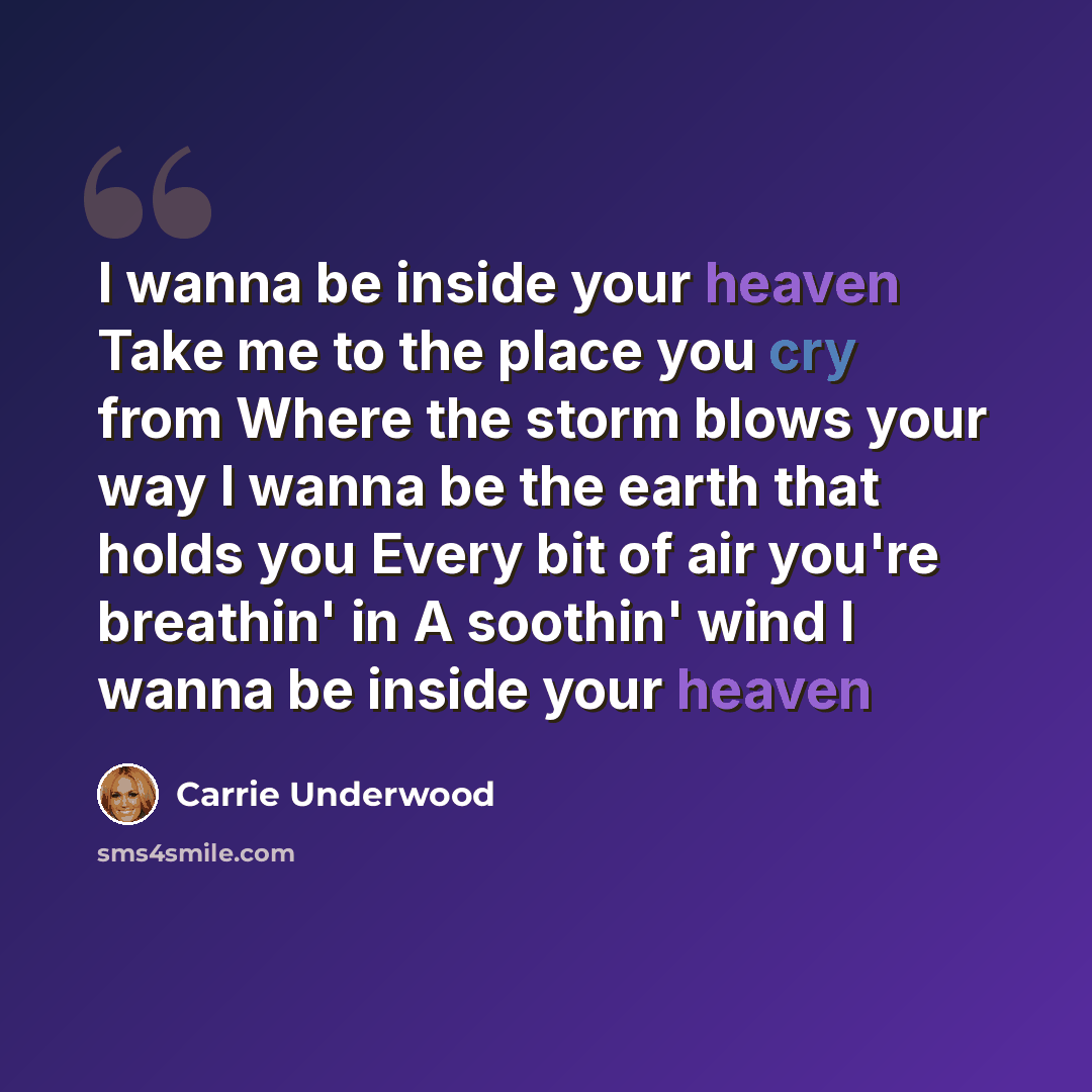 “I wanna be inside your heaven Take me to the place you cry from Where the storm blows your way I wanna be the earth that holds you Every bit of air you're breathin' in A soothin' wind I wanna be inside your heaven” quote by Carrie Underwood