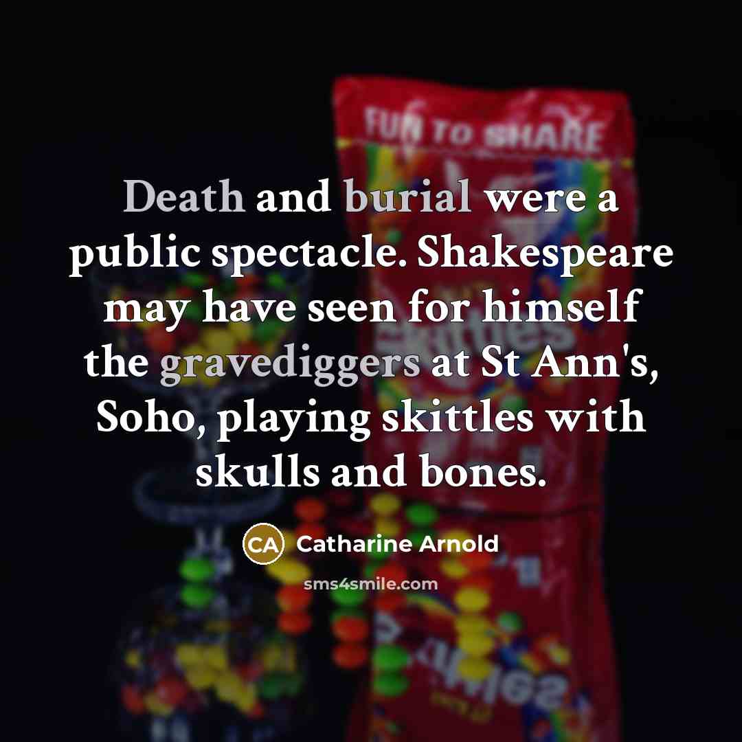 “Death and burial were a public spectacle. Shakespeare may have seen for himself the gravediggers at St Ann's, Soho, playing skittles with skulls and bones.” quote by Catharine Arnold