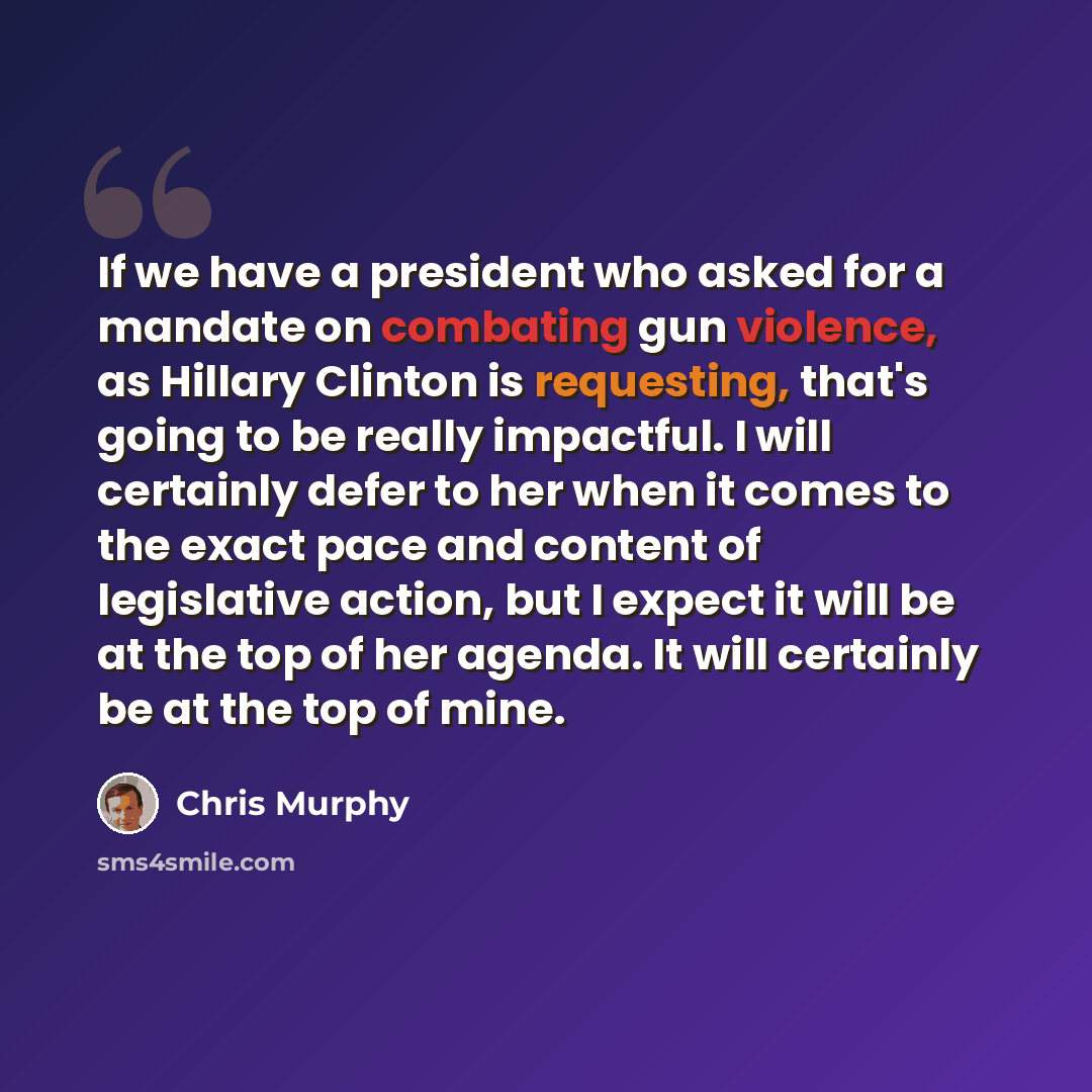“If we have a president who asked for a mandate on combating gun violence, as Hillary Clinton is requesting, that's going to be really impactful. I will certainly defer to her when it comes to the exact pace and content of legislative action, but I expect it will be at the top of her agenda. It…” quote by Chris Murphy