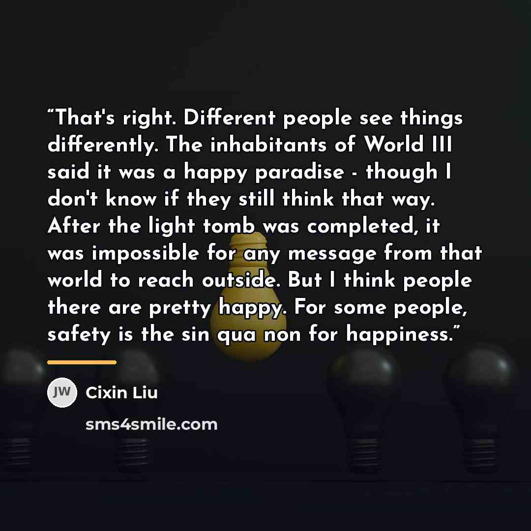 “That's right. Different people see things differently. The inhabitants of World III said it was a happy paradise - though I don't know if they still think that way. After the light tomb was completed, it was impossible for any message from that world to reach outside. But I think people there are…” quote by Cixin Liu