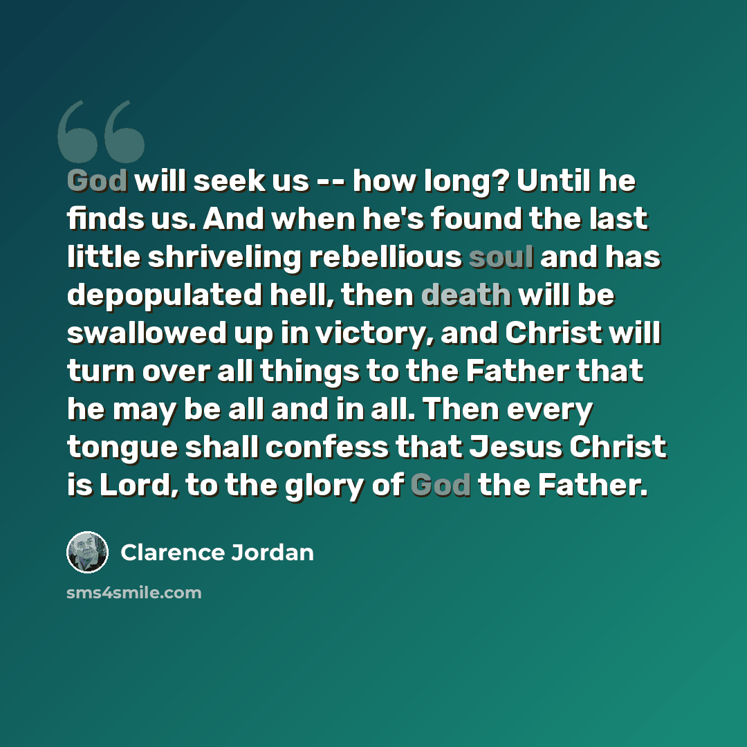 “God will seek us -- how long? Until he finds us. And when he's found the last little shriveling rebellious soul and has depopulated hell, then death will be swallowed up in victory, and Christ will turn over all things to the Father that he may be all and in all. Then every tongue shall confess…” quote by Clarence Jordan
