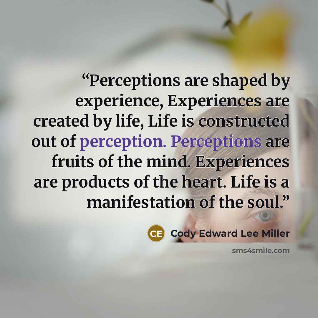 “Perceptions are shaped by experience, Experiences are created by life, Life is constructed out of perception. Perceptions are fruits of the mind. Experiences are products of the heart. Life is a manifestation of the soul.” quote by Cody Edward Lee Miller