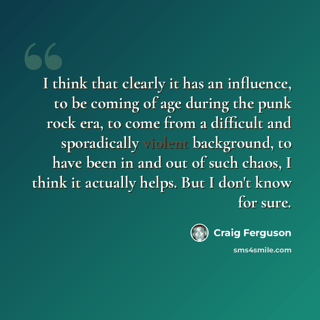 “I think that clearly it has an influence, to be coming of age during the punk rock era, to come from a difficult and sporadically violent background, to have been in and out of such chaos, I think it actually helps. But I don't know for sure.” quote by Craig Ferguson