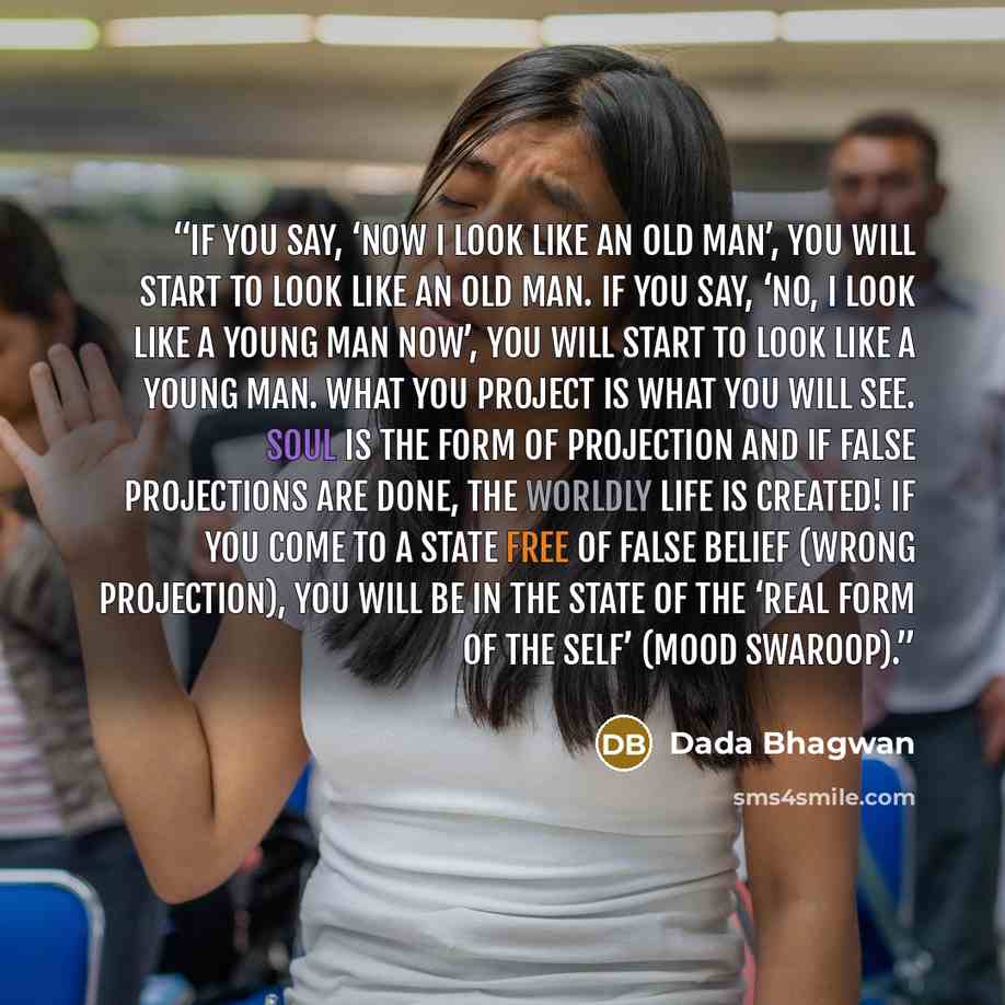 “If you say, ‘Now I look like an old man’, you will start to look like an old man. If you say, ‘No, I look like a young man now’, you will start to look like a young man. What you project is what you will see. Soul is the form of projection and if false projections are done, the worldly life is…” quote by Dada Bhagwan