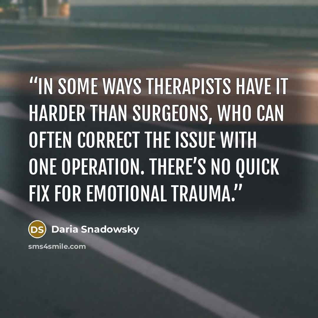 “In some ways therapists have it harder than surgeons, who can often correct the issue with one operation. There’s no quick fix for emotional trauma.” quote by Daria Snadowsky