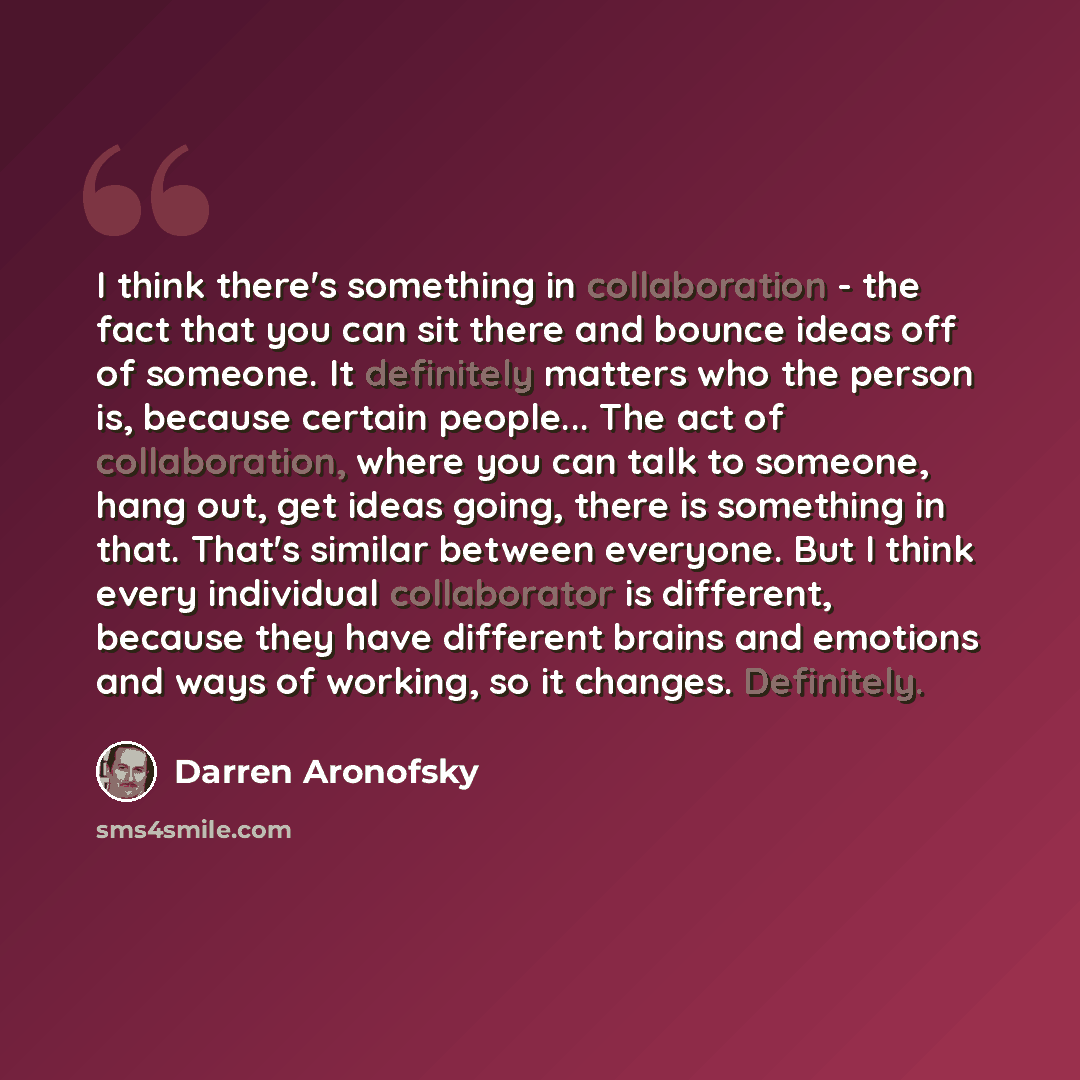 “I think there's something in collaboration - the fact that you can sit there and bounce ideas off of someone. It definitely matters who the person is, because certain people... The act of collaboration, where you can talk to someone, hang out, get ideas going, there is something in that. That's…” quote by Darren Aronofsky