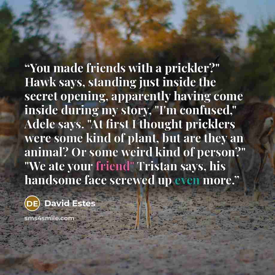 “You made friends with a prickler?" Hawk says, standing just inside the secret opening, apparently having come inside during my story, "I'm confused," Adele says. "At first I thought pricklers were some kind of plant, but are they an animal? Or some weird kind of person?" "We ate your friend"…” quote by David Estes