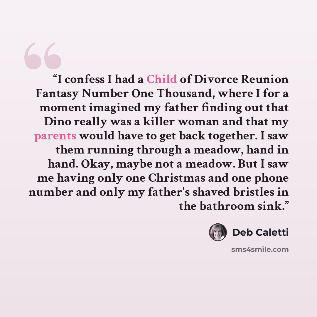 “I confess I had a Child of Divorce Reunion Fantasy Number One Thousand, where I for a moment imagined my father finding out that Dino really was a killer woman and that my parents would have to get back together. I saw them running through a meadow, hand in hand. Okay, maybe not a meadow. But I…” quote by Deb Caletti