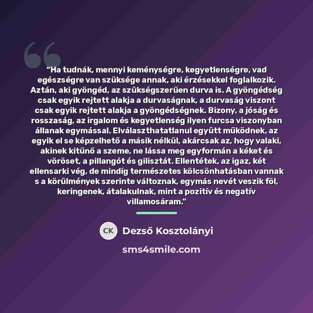 “Ha tudnák, mennyi keménységre, kegyetlenségre, vad egészségre van szüksége annak, aki érzésekkel foglalkozik. Aztán, aki gyöngéd, az szükségszerűen durva is. A gyöngédség csak egyik rejtett alakja a durvaságnak, a durvaság viszont csak egyik rejtett alakja a gyöngédségnek. Bizony, a jóság és…” quote by Dezső Kosztolányi