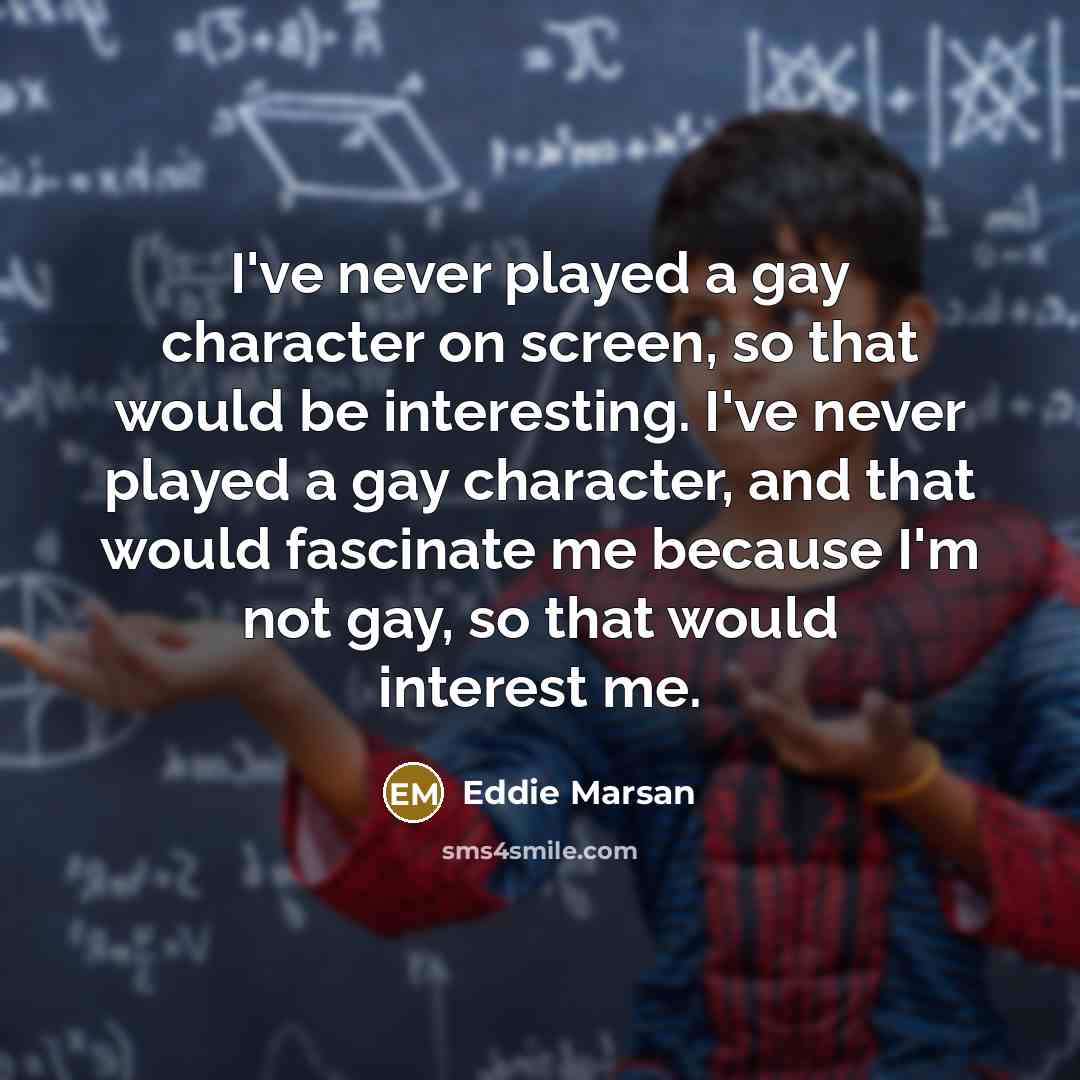 “I've never played a gay character on screen, so that would be interesting. I've never played a gay character, and that would fascinate me because I'm not gay, so that would interest me.” quote by Eddie Marsan