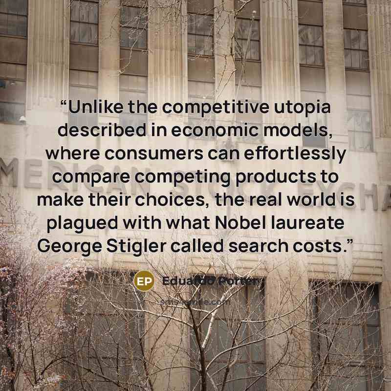 “Unlike the competitive utopia described in economic models, where consumers can effortlessly compare competing products to make their choices, the real world is plagued with what Nobel laureate George Stigler called search costs.” quote by Eduardo Porter