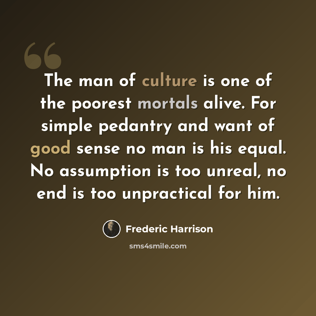 “The man of culture is one of the poorest mortals alive. For simple pedantry and want of good sense no man is his equal. No assumption is too unreal, no end is too unpractical for him.” quote by Frederic Harrison