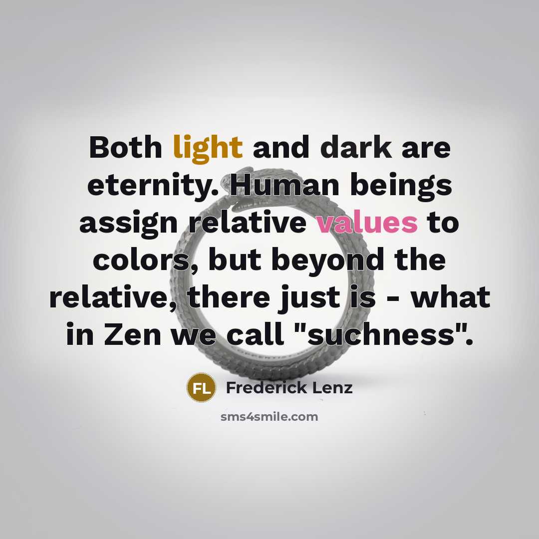 “Both light and dark are eternity. Human beings assign relative values to colors, but beyond the relative, there just is - what in Zen we call "suchness".” quote by Frederick Lenz