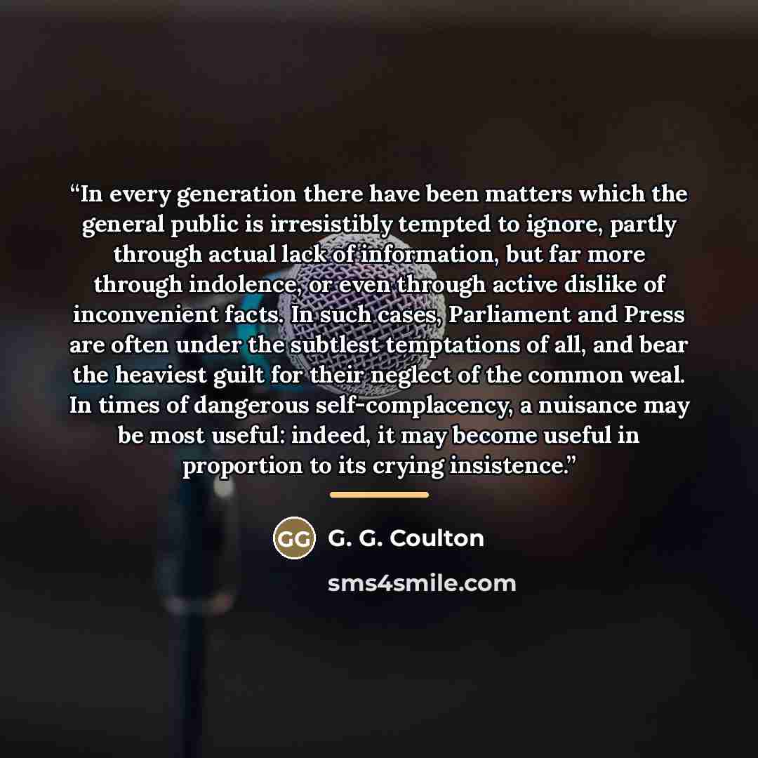 “In every generation there have been matters which the general public is irresistibly tempted to ignore, partly through actual lack of information, but far more through indolence, or even through active dislike of inconvenient facts. In such cases, Parliament and Press are often under the subtlest…” quote by G. G. Coulton