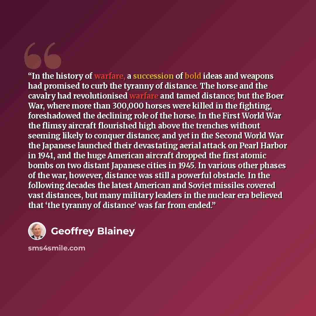 “In the history of warfare, a succession of bold ideas and weapons had promised to curb the tyranny of distance. The horse and the cavalry had revolutionised warfare and tamed distance; but the Boer War, where more than 300,000 horses were killed in the fighting, foreshadowed the declining role of…” quote by Geoffrey Blainey