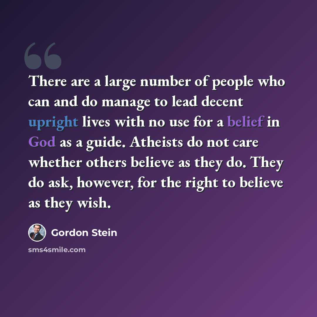 “There are a large number of people who can and do manage to lead decent upright lives with no use for a belief in God as a guide. Atheists do not care whether others believe as they do. They do ask, however, for the right to believe as they wish.” quote by Gordon Stein