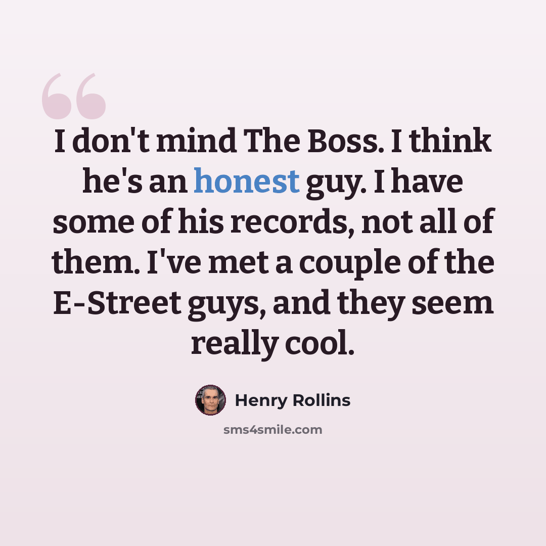 “I don't mind The Boss. I think he's an honest guy. I have some of his records, not all of them. I've met a couple of the E-Street guys, and they seem really cool.” quote by Henry Rollins