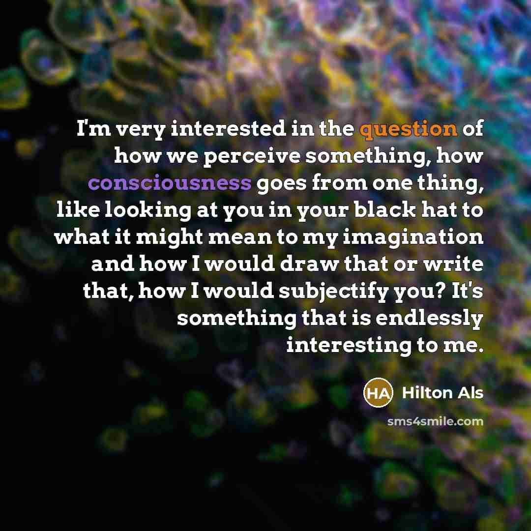 “I'm very interested in the question of how we perceive something, how consciousness goes from one thing, like looking at you in your black hat to what it might mean to my imagination and how I would draw that or write that, how I would subjectify you? It's something that is endlessly interesting…” quote by Hilton Als