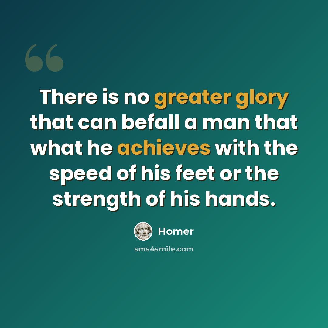 “There is no greater glory that can befall a man that what he achieves with the speed of his feet or the strength of his hands.” quote by Homer