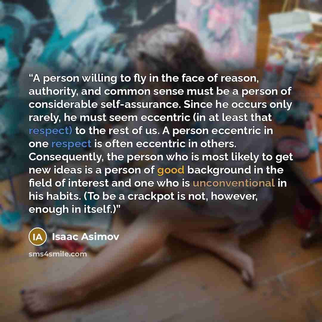 “A person willing to fly in the face of reason, authority, and common sense must be a person of considerable self-assurance. Since he occurs only rarely, he must seem eccentric (in at least that respect) to the rest of us. A person eccentric in one respect is often eccentric in others…” quote by Isaac Asimov