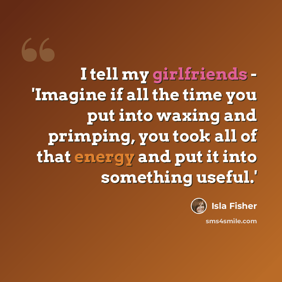 “I tell my girlfriends - 'Imagine if all the time you put into waxing and primping, you took all of that energy and put it into something useful.'” quote by Isla Fisher