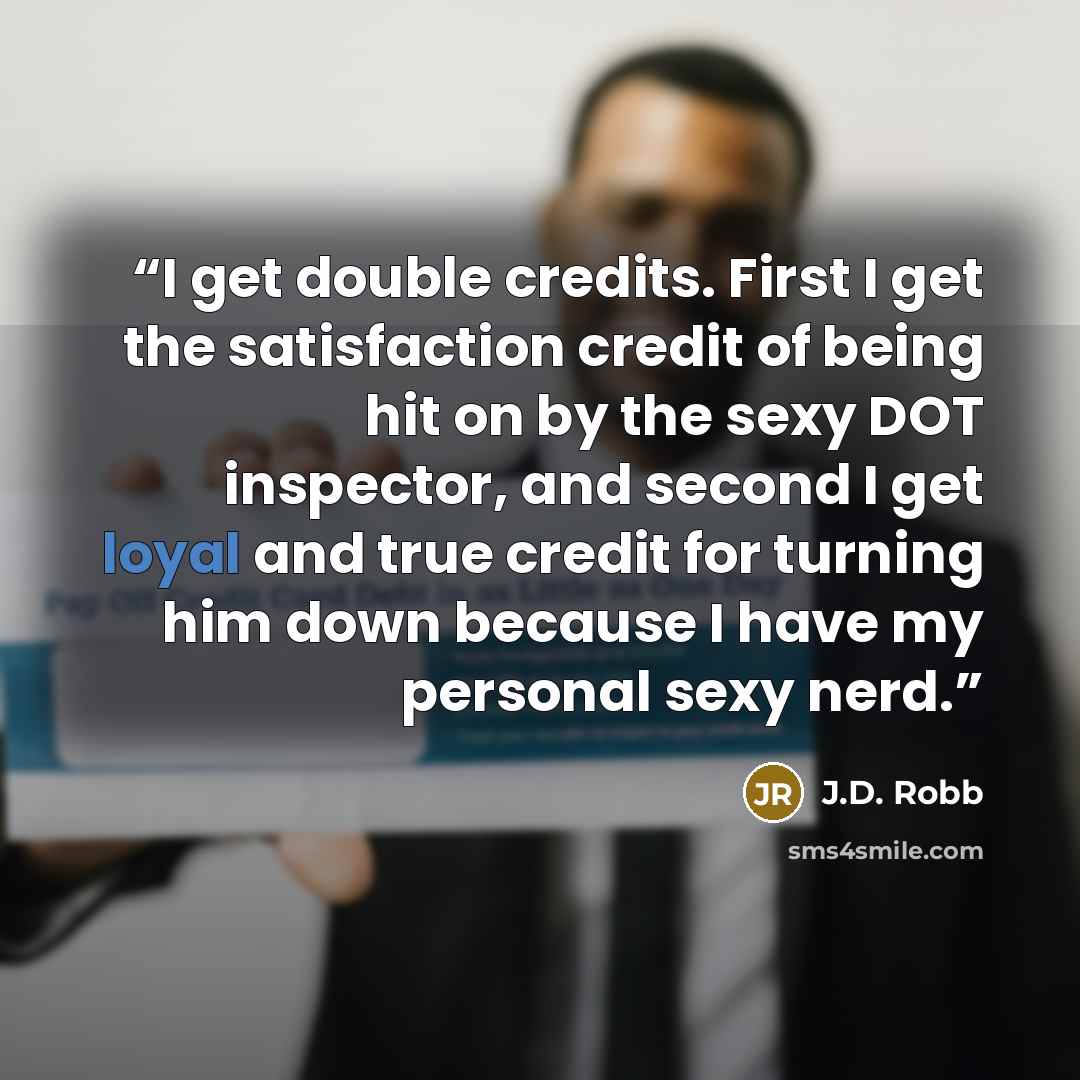 “I get double credits. First I get the satisfaction credit of being hit on by the sexy DOT inspector, and second I get loyal and true credit for turning him down because I have my personal sexy nerd.” quote by J.D. Robb