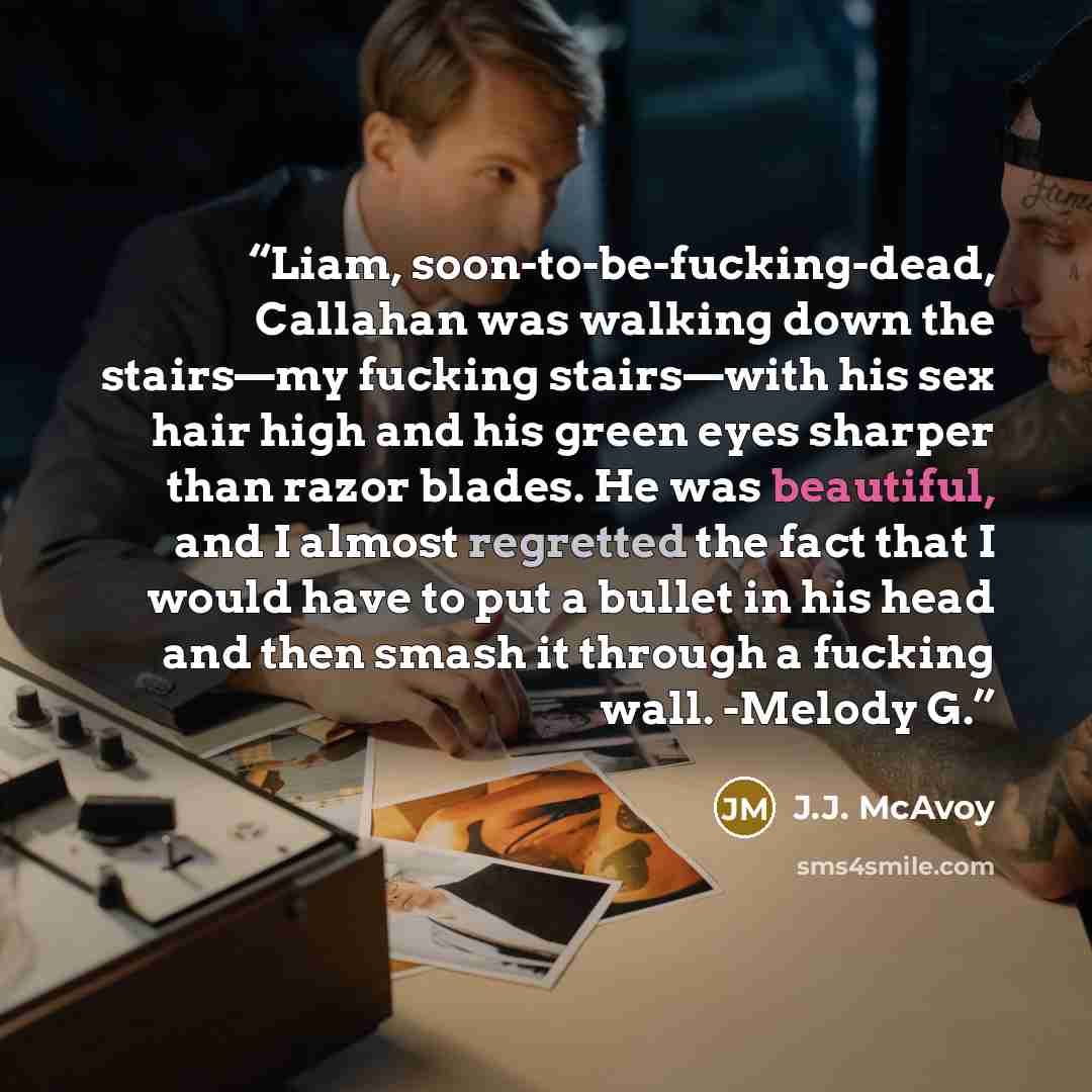 “Liam, soon-to-be-fucking-dead, Callahan was walking down the stairs—my fucking stairs—with his sex hair high and his green eyes sharper than razor blades. He was beautiful, and I almost regretted the fact that I would have to put a bullet in his head and then smash it through a fucking wall…” quote by J.J. McAvoy