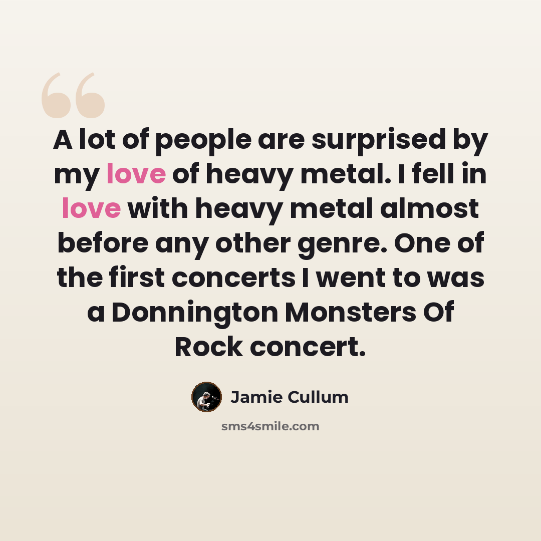 “A lot of people are surprised by my love of heavy metal. I fell in love with heavy metal almost before any other genre. One of the first concerts I went to was a Donnington Monsters Of Rock concert.” quote by Jamie Cullum