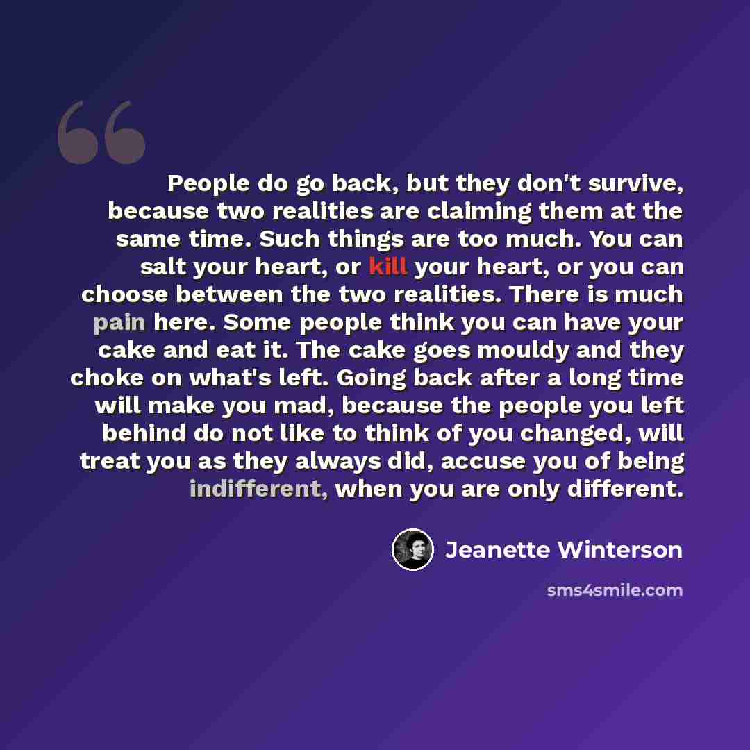 “People do go back, but they don't survive, because two realities are claiming them at the same time. Such things are too much. You can salt your heart, or kill your heart, or you can choose between the two realities. There is much pain here. Some people think you can have your cake and eat it. The…” quote by Jeanette Winterson