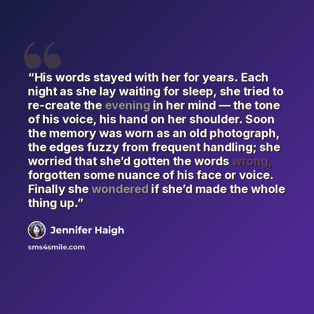 “His words stayed with her for years. Each night as she lay waiting for sleep, she tried to re-create the evening in her mind — the tone of his voice, his hand on her shoulder. Soon the memory was worn as an old photograph, the edges fuzzy from frequent handling; she worried that she’d gotten the…” quote by Jennifer Haigh
