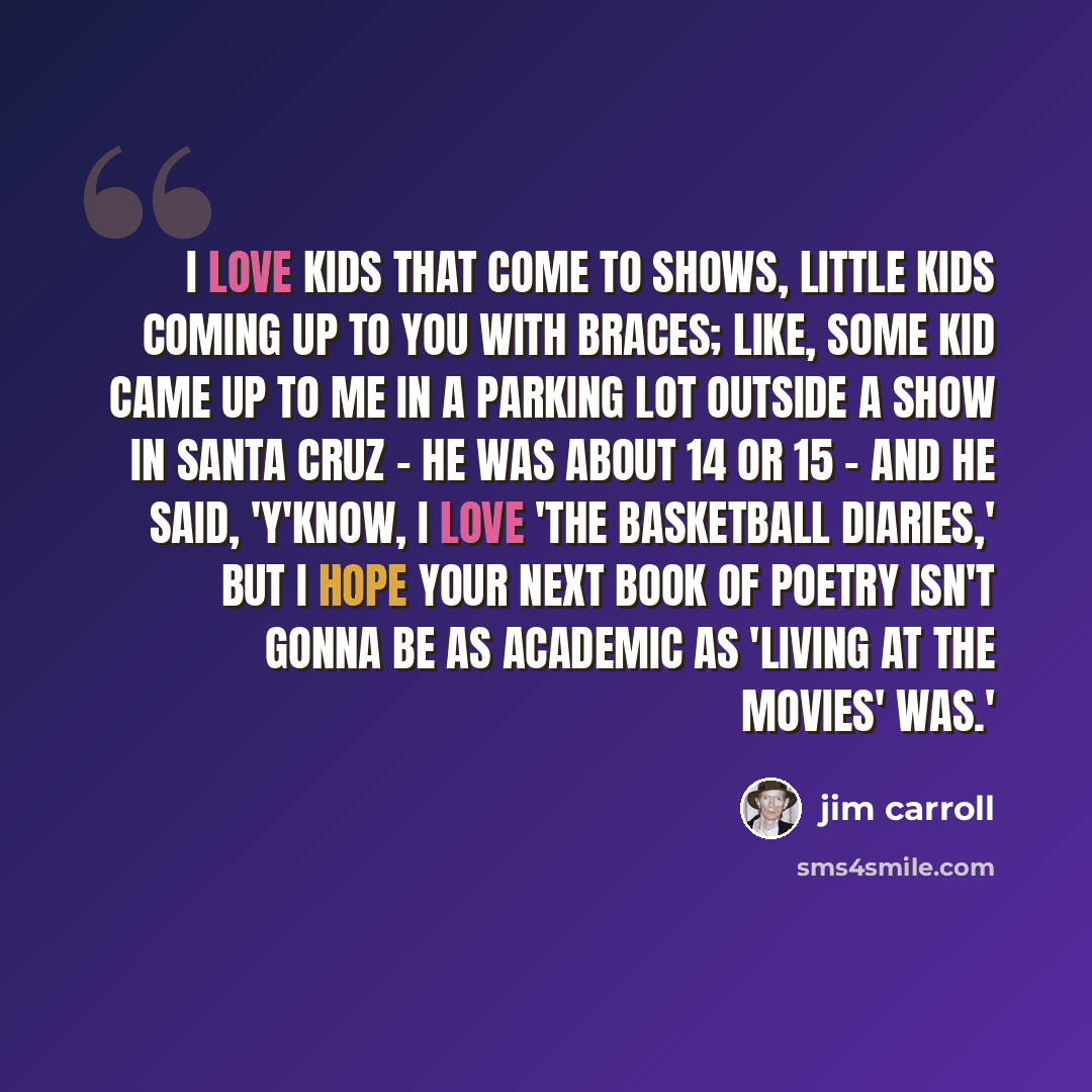 “I love kids that come to shows, little kids coming up to you with braces; like, some kid came up to me in a parking lot outside a show in Santa Cruz - he was about 14 or 15 - and he said, 'Y'know, I love 'The Basketball Diaries,' but I hope your next book of poetry isn't gonna be as academic as…” quote by Jim Carroll