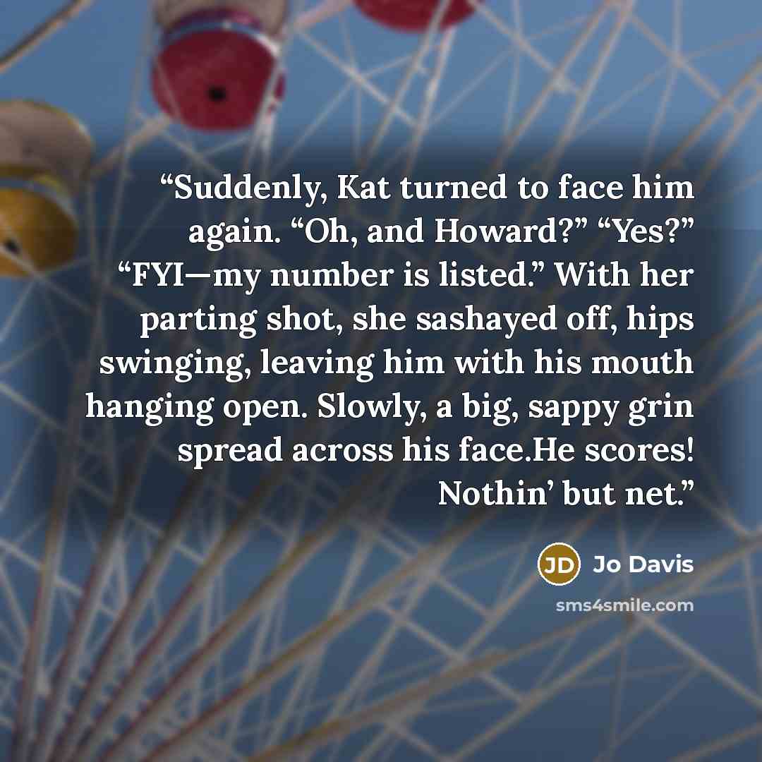 “Suddenly, Kat turned to face him again. “Oh, and Howard?” “Yes?” “FYI—my number is listed.” With her parting shot, she sashayed off, hips swinging, leaving him with his mouth hanging open. Slowly, a big, sappy grin spread across his face.He scores! Nothin’ but net.” quote by Jo Davis