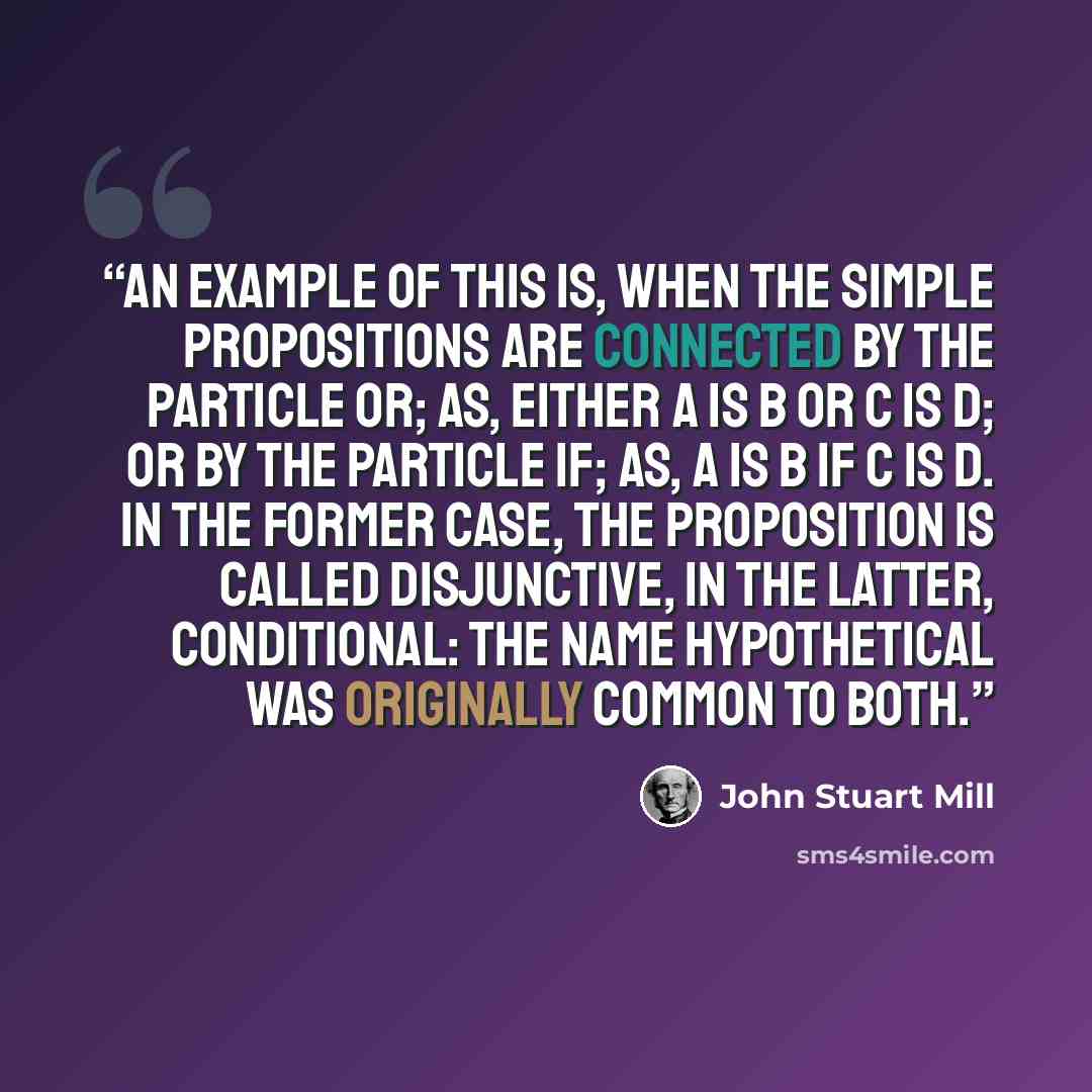 “An example of this is, when the simple propositions are connected by the particle or; as, either A is B or C is D; or by the particle if; as, A is B if C is D. In the former case, the proposition is called disjunctive, in the latter, conditional: the name hypothetical was originally common to both.” quote by John Stuart Mill