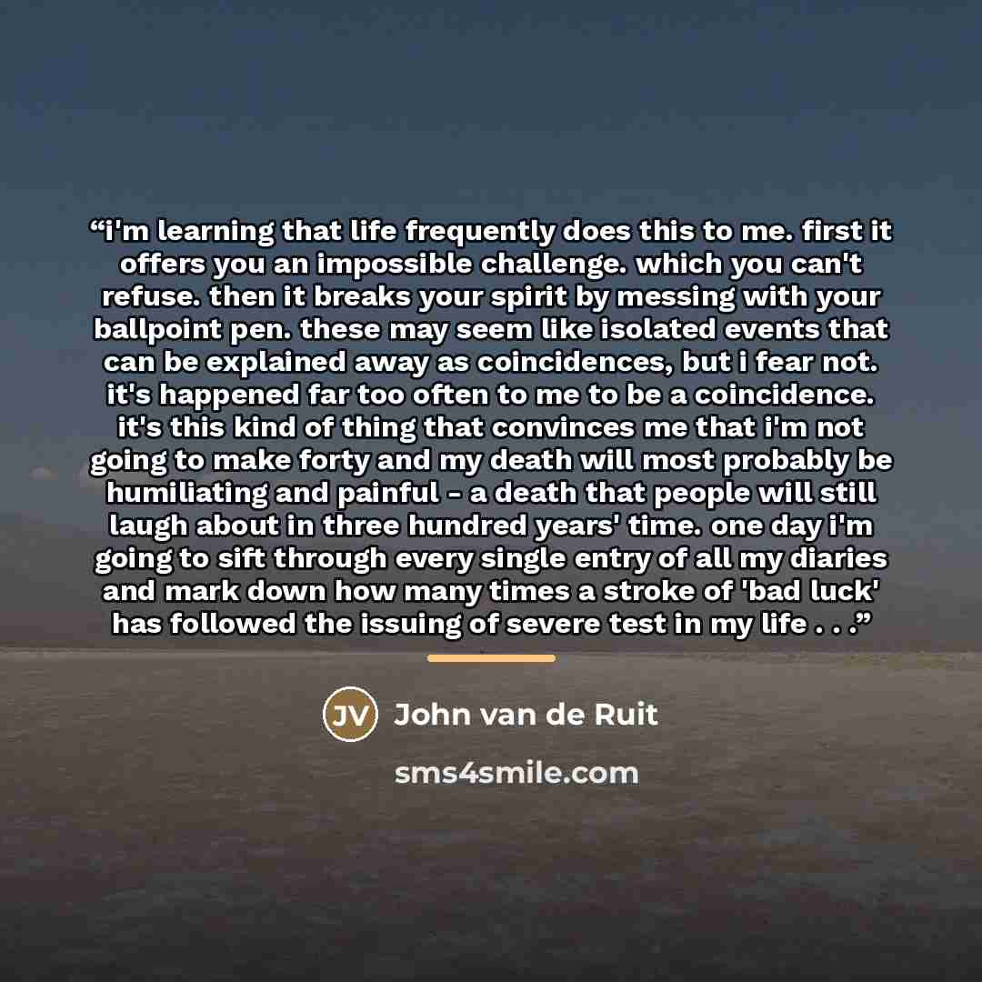 “i'm learning that life frequently does this to me. first it offers you an impossible challenge. which you can't refuse. then it breaks your spirit by messing with your ballpoint pen. these may seem like isolated events that can be explained away as coincidences, but i fear not. it's happened far…” quote by John van de Ruit