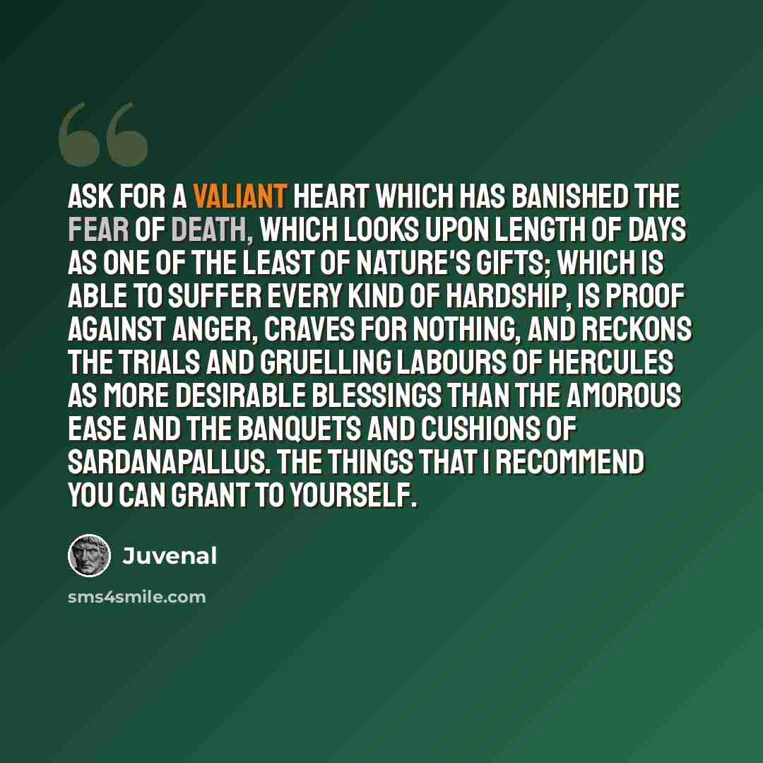 “Ask for a valiant heart which has banished the fear of death, which looks upon length of days as one of the least of nature's gifts; which is able to suffer every kind of hardship, is proof against anger, craves for nothing, and reckons the trials and gruelling labours of Hercules as more…” quote by Juvenal