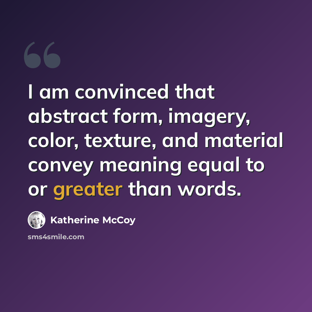 “I am convinced that abstract form, imagery, color, texture, and material convey meaning equal to or greater than words.” quote by Katherine McCoy