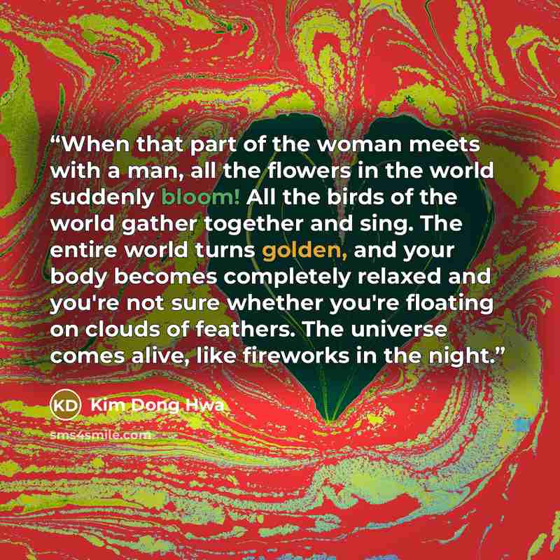 “When that part of the woman meets with a man, all the flowers in the world suddenly bloom! All the birds of the world gather together and sing. The entire world turns golden, and your body becomes completely relaxed and you're not sure whether you're floating on clouds of feathers. The universe…” quote by Kim Dong Hwa