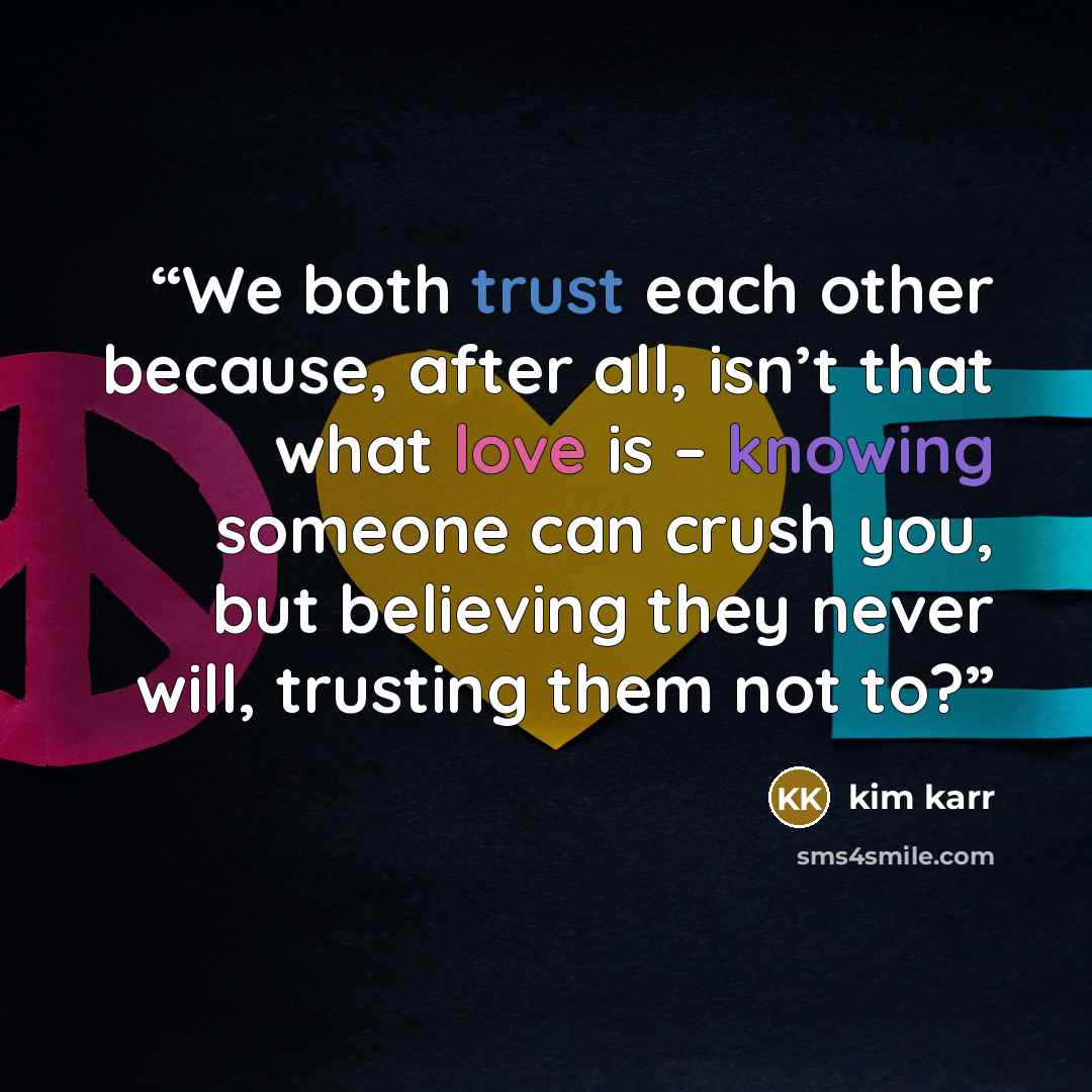 “We both trust each other because, after all, isn’t that what love is – knowing someone can crush you, but believing they never will, trusting them not to?” quote by Kim Karr