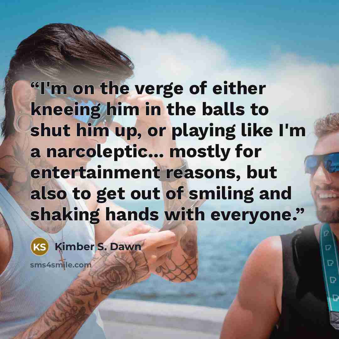 “I'm on the verge of either kneeing him in the balls to shut him up, or playing like I'm a narcoleptic... mostly for entertainment reasons, but also to get out of smiling and shaking hands with everyone.” quote by Kimber S. Dawn