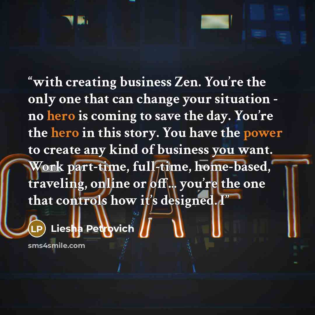 “with creating business Zen. You’re the only one that can change your situation - no hero is coming to save the day. You’re the hero in this story. You have the power to create any kind of business you want. Work part-time, full-time, home-based, traveling, online or off... you’re the one that…” quote by Liesha Petrovich