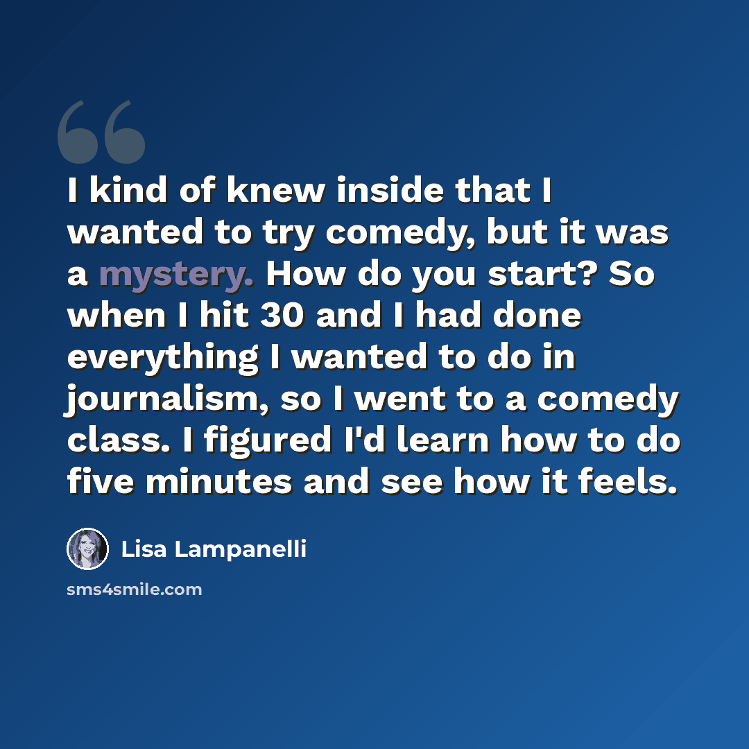 “I kind of knew inside that I wanted to try comedy, but it was a mystery. How do you start? So when I hit 30 and I had done everything I wanted to do in journalism, so I went to a comedy class. I figured I'd learn how to do five minutes and see how it feels.” quote by Lisa Lampanelli