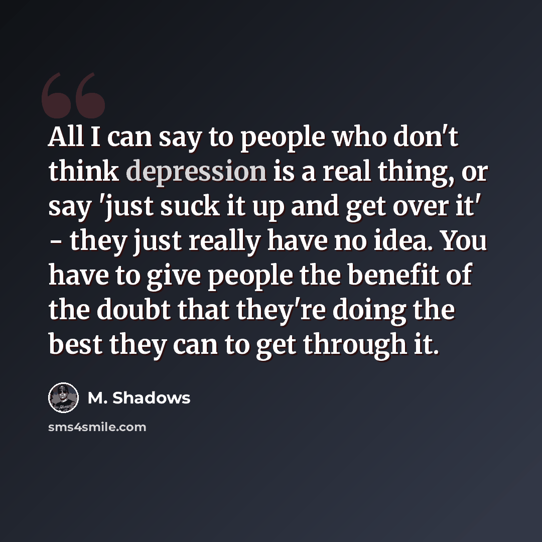 “All I can say to people who don't think depression is a real thing, or say 'just suck it up and get over it' - they just really have no idea. You have to give people the benefit of the doubt that they're doing the best they can to get through it.” quote by M. Shadows