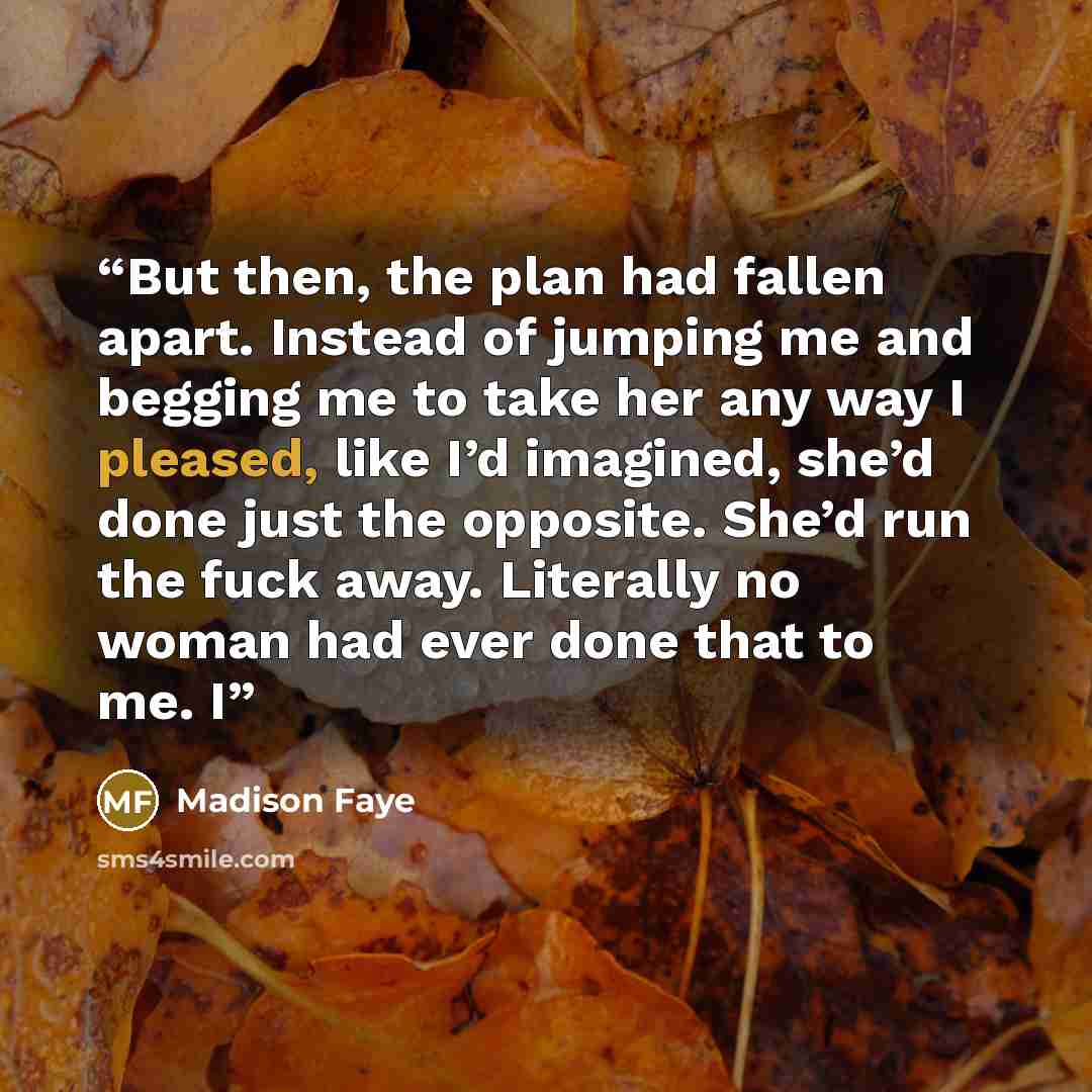 “But then, the plan had fallen apart. Instead of jumping me and begging me to take her any way I pleased, like I’d imagined, she’d done just the opposite. She’d run the fuck away. Literally no woman had ever done that to me. I” quote by Madison Faye