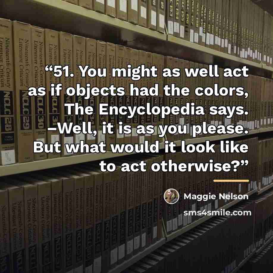 “51. You might as well act as if objects had the colors, The Encyclopedia says. –Well, it is as you please. But what would it look like to act otherwise?” quote by Maggie Nelson