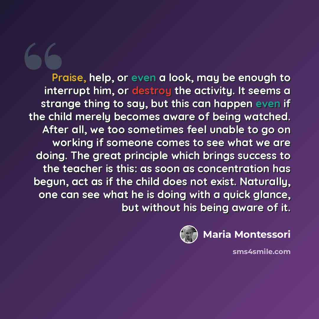 “Praise, help, or even a look, may be enough to interrupt him, or destroy the activity. It seems a strange thing to say, but this can happen even if the child merely becomes aware of being watched. After all, we too sometimes feel unable to go on working if someone comes to see what we are doing…” quote by Maria Montessori