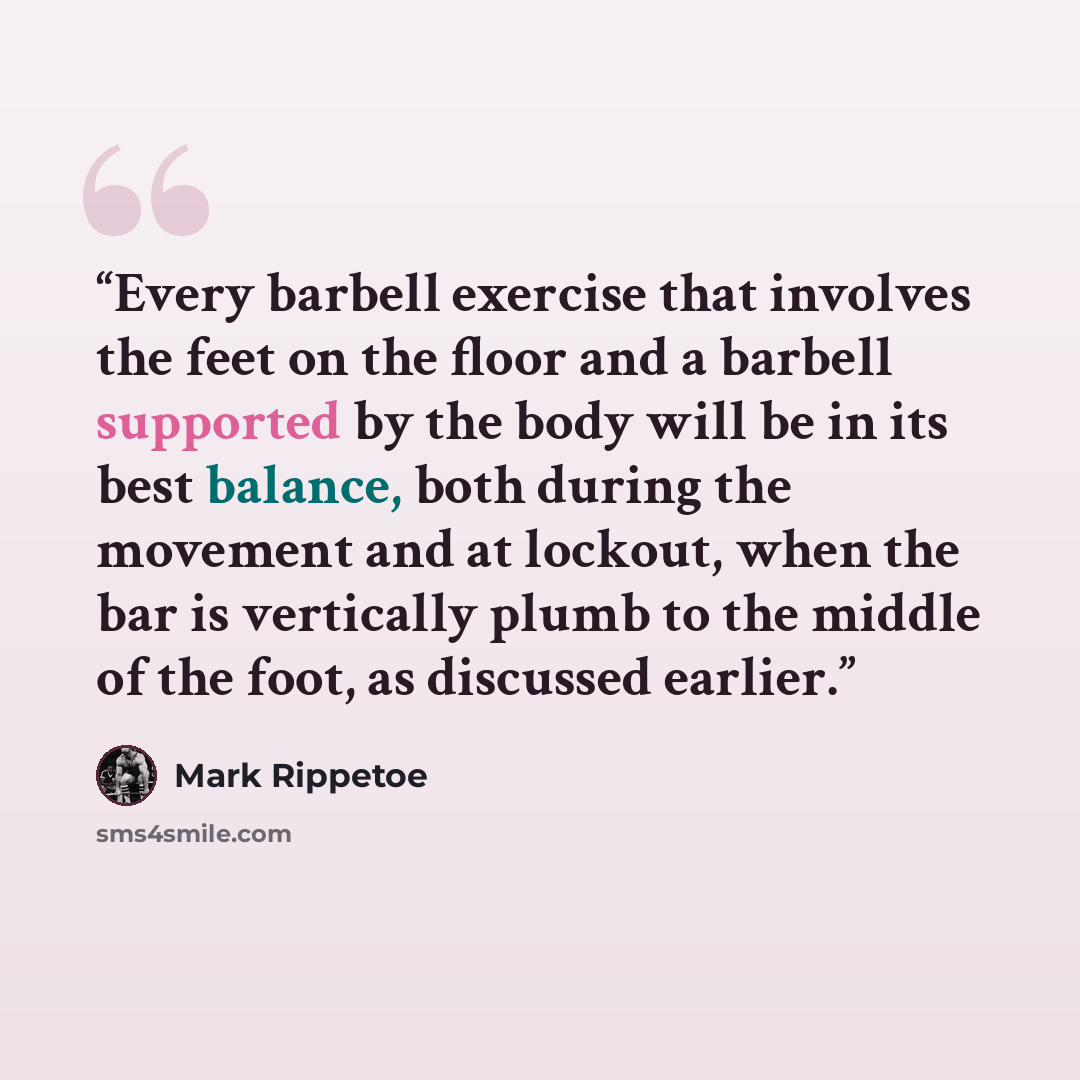 “Every barbell exercise that involves the feet on the floor and a barbell supported by the body will be in its best balance, both during the movement and at lockout, when the bar is vertically plumb to the middle of the foot, as discussed earlier.” quote by Mark Rippetoe